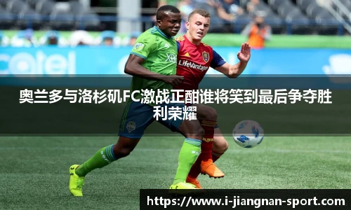 奥兰多与洛杉矶FC激战正酣谁将笑到最后争夺胜利荣耀